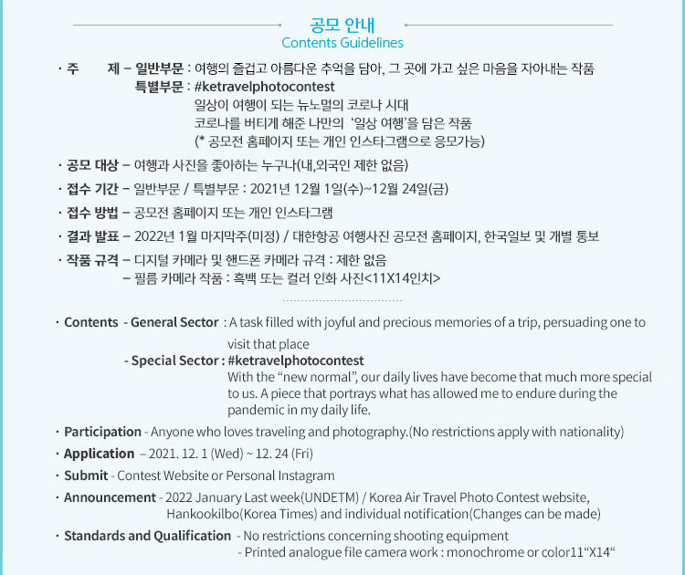 · 주        제 – 일반부문 : 여행의 즐겁고 아름다운 추억을 담아, 그 곳에 가고 싶은 마음을 자아내는 작품
                     특별부문 : #ketravelphotocontest
                                       일상이 여행이 되는 뉴노멀의 코로나 시대
                                       코로나를 버티게 해준 나만의  ‘일상 여행＇을 담은 작품
                                       (* 공모전 홈페이지 또는 개인 인스타그램으로 응모가능)
· 공모 대상 – 여행과 사진을 좋아하는 누구나(내,외국인 제한 없음)
· 접수 기간 - 일반부문 / 특별부문 : 2021년 12월 1일(수)~12월 24일(금)
· 접수 방법 – 공모전 홈페이지 또는 개인 인스타그램 
· 결과 발표 – 2022년 1월 마지막주(미정) / 대한항공 여행사진 공모전 홈페이지, 한국일보 및 개별 통보 
· 작품 규격 – 디지털 카메라 및 핸드폰 카메라 규격 : 제한 없음
                   – 필름 카메라 작품 : 흑백 또는 컬러 인화 사진<11X14인치>
                   · Contents  - General Sector  : A task filled with joyful and precious memories of a trip, persuading one to 
                                                                    visit that place
                           - Special Sector : #ketravelphotocontest
                                                                    With the “new normal”, our daily lives have become that much more special 
                                                                    to us. A piece that portrays what has allowed me to endure during the 
                                                                    pandemic in my daily life.
· Participation - Anyone who loves traveling and photography.(No restrictions apply with nationality)
· Application  – 2021. 12. 1 (Wed) ~ 12. 24 (Fri)
· Submit - Contest Website or Personal Instagram 
· Announcement - 2022 January Last week(UNDETM) / Korea Air Travel Photo Contest website,            
                                            Hankookilbo(Korea Times) and individual notification(Changes can be made)
· Standards and Qualification  - No restrictions concerning shooting equipment 
                                                                        - Printed analogue file camera work : monochrome or color11“X14“  
